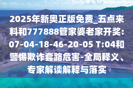 2025年新奧正版免費_五點來料和777888管家婆老家開獎:07-04-18-46-20-05 T:04和警惕欺詐套路危害-全局釋義、專家解讀解釋與落實